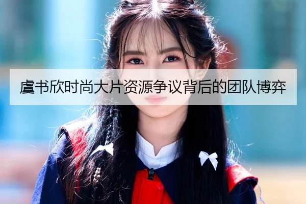 虞书欣时尚大片资源争议背后的团队博弈